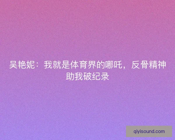 吴艳妮：我就是体育界的哪吒，反骨精神助我破纪录