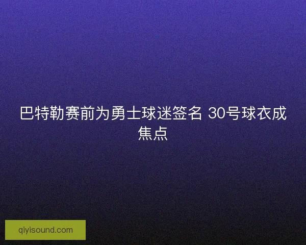 巴特勒赛前为勇士球迷签名 30号球衣成焦点
