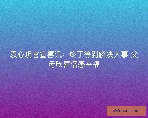 袁心玥官宣喜讯：终于等到解决大事 父母欣喜倍感幸福