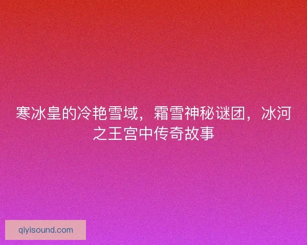 寒冰皇的冷艳雪域，霜雪神秘谜团，冰河之王宫中传奇故事