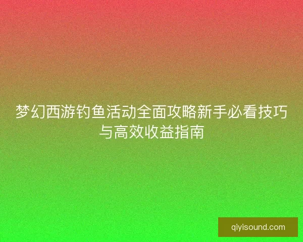 梦幻西游钓鱼活动全面攻略新手必看技巧与高效收益指南
