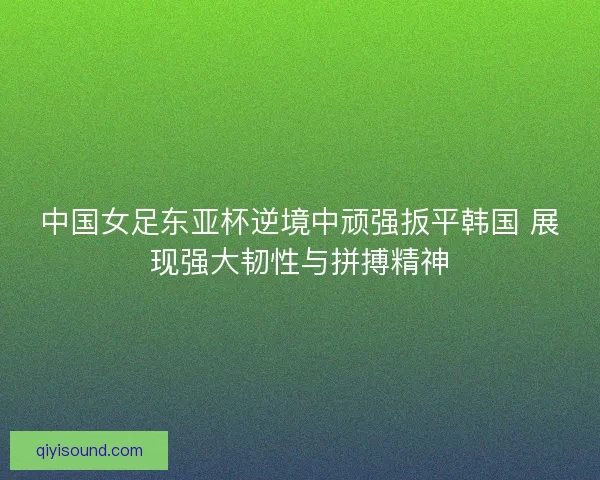 中国女足东亚杯逆境中顽强扳平韩国 展现强大韧性与拼搏精神