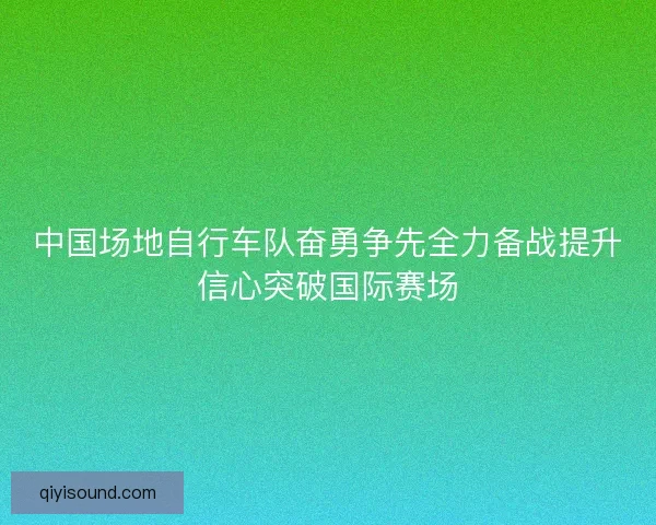 中国场地自行车队奋勇争先全力备战提升信心突破国际赛场