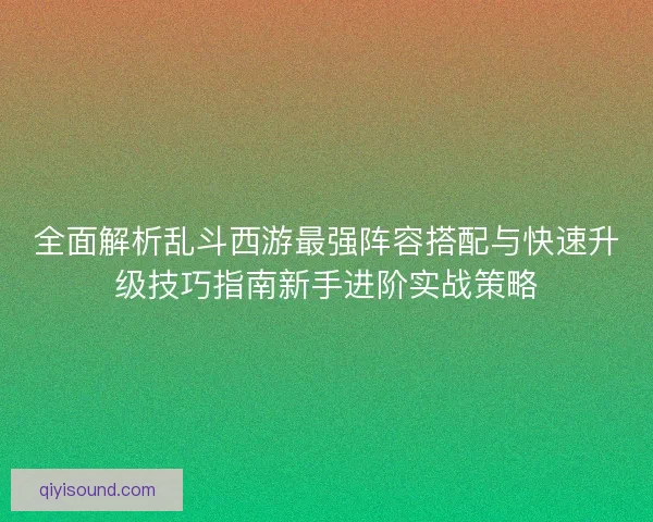 全面解析乱斗西游最强阵容搭配与快速升级技巧指南新手进阶实战策略
