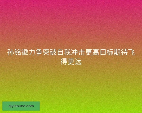 孙铭徽力争突破自我冲击更高目标期待飞得更远
