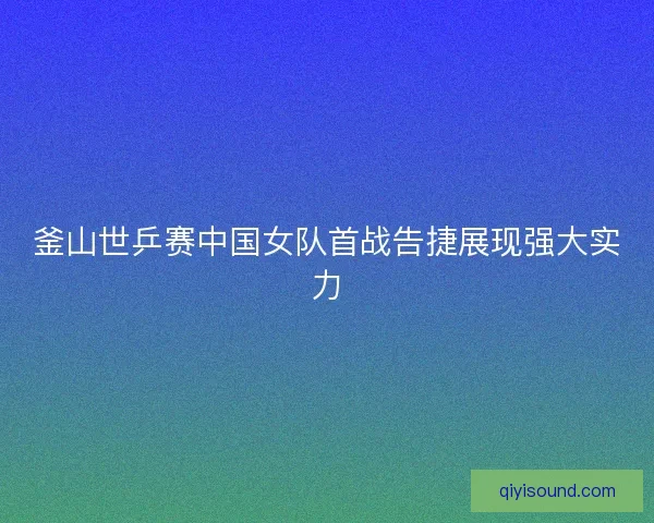 釜山世乒赛中国女队首战告捷展现强大实力