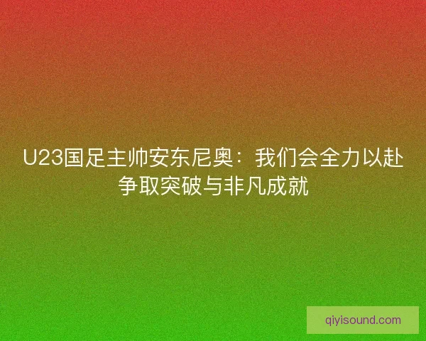 U23国足主帅安东尼奥：我们会全力以赴争取突破与非凡成就