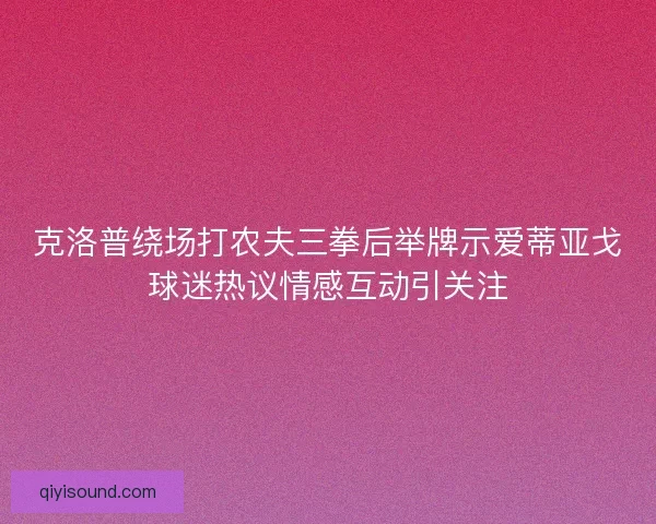 克洛普绕场打农夫三拳后举牌示爱蒂亚戈球迷热议情感互动引关注