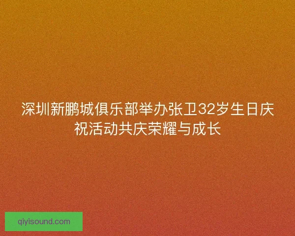 深圳新鹏城俱乐部举办张卫32岁生日庆祝活动共庆荣耀与成长
