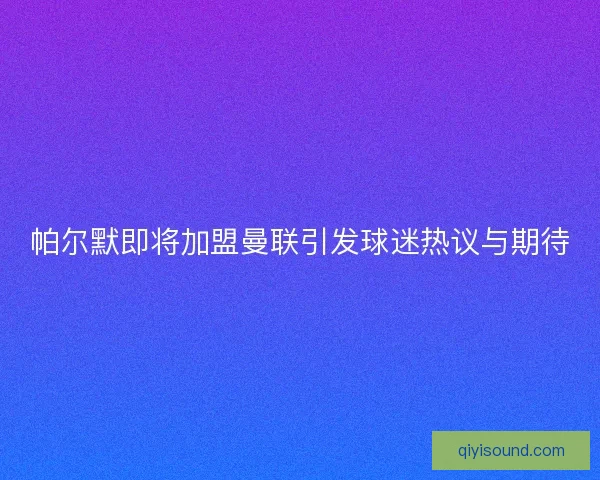 帕尔默即将加盟曼联引发球迷热议与期待