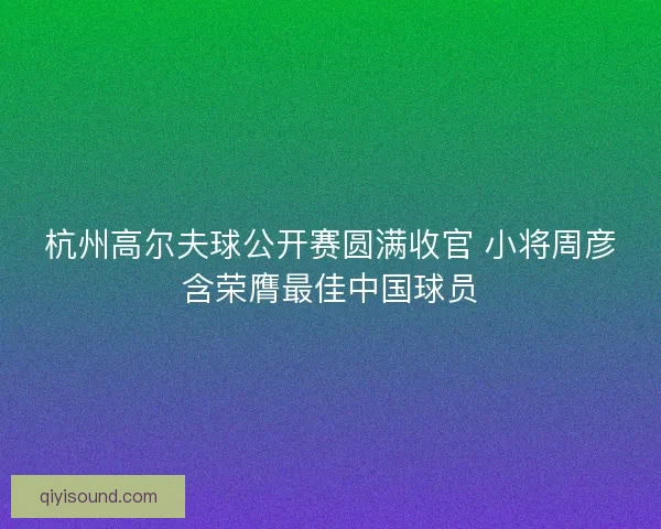 杭州高尔夫球公开赛圆满收官 小将周彦含荣膺最佳中国球员