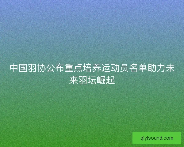 中国羽协公布重点培养运动员名单助力未来羽坛崛起