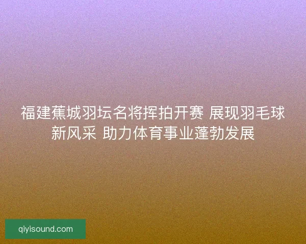 福建蕉城羽坛名将挥拍开赛 展现羽毛球新风采 助力体育事业蓬勃发展