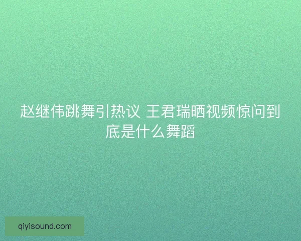 赵继伟跳舞引热议 王君瑞晒视频惊问到底是什么舞蹈