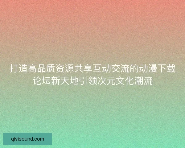 打造高品质资源共享互动交流的动漫下载论坛新天地引领次元文化潮流