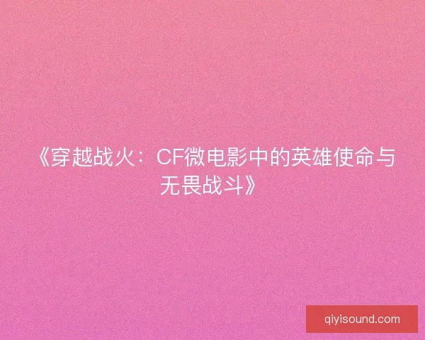 《穿越战火：CF微电影中的英雄使命与无畏战斗》