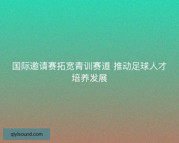 国际邀请赛拓宽青训赛道 推动足球人才培养发展